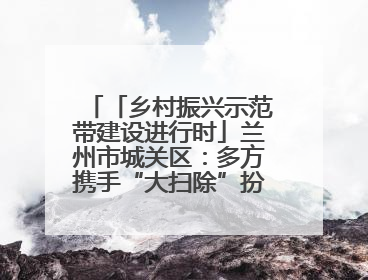 「乡村振兴示范带建设进行时」兰州市城关区：多方携手“大扫除”扮靓乡村“颜值”