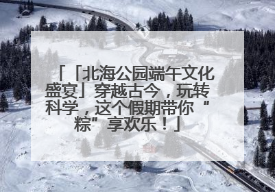 「北海公园端午文化盛宴」穿越古今，玩转科学，这个假期带你“粽”享欢乐！