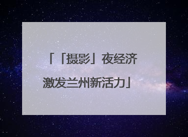 「摄影」夜经济激发兰州新活力