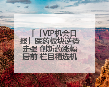 「VIP机会日报」医药板块逆势走强 创新药涨幅居前 栏目精选机构研报 优质公司区间最高涨34.9%