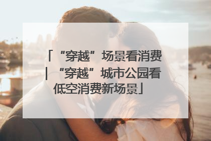 “穿越”场景看消费｜“穿越”城市公园看低空消费新场景
