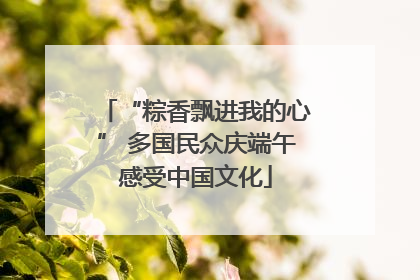“粽香飘进我的心” 多国民众庆端午感受中国文化