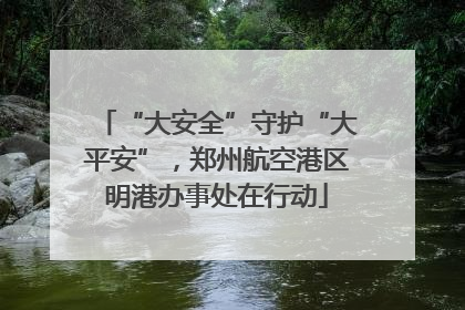 “大安全”守护“大平安”，郑州航空港区明港办事处在行动