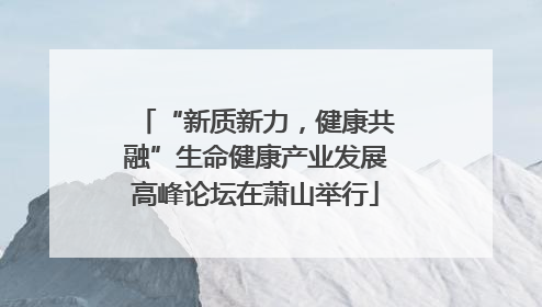 “新质新力，健康共融”生命健康产业发展高峰论坛在萧山举行