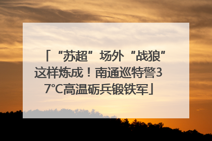 “苏超”场外“战狼”这样炼成！南通巡特警37℃高温砺兵锻铁军