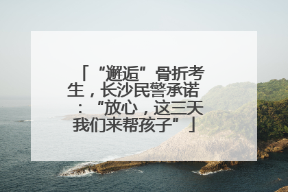 “邂逅”骨折考生，长沙民警承诺：“放心，这三天我们来帮孩子”