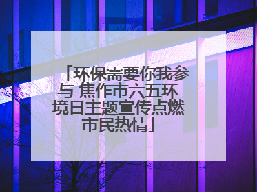 环保需要你我参与 焦作市六五环境日主题宣传点燃市民热情