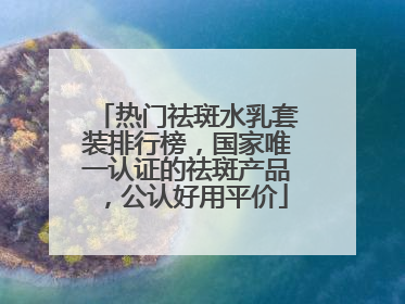 热门祛斑水乳套装排行榜，国家唯一认证的祛斑产品，公认好用平价