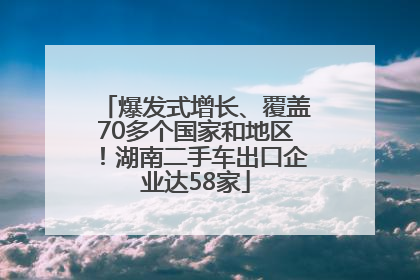 爆发式增长、覆盖70多个国家和地区！湖南二手车出口企业达58家