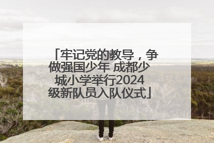 牢记党的教导，争做强国少年 成都少城小学举行2024级新队员入队仪式