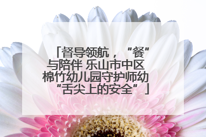 督导领航，“餐”与陪伴 乐山市中区棉竹幼儿园守护师幼“舌尖上的安全”