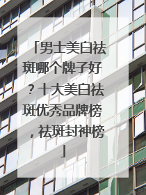 男士美白祛斑哪个牌子好？十大美白祛斑优秀品牌榜，祛斑封神榜