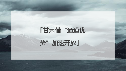 甘肃借“通道优势”加速开放