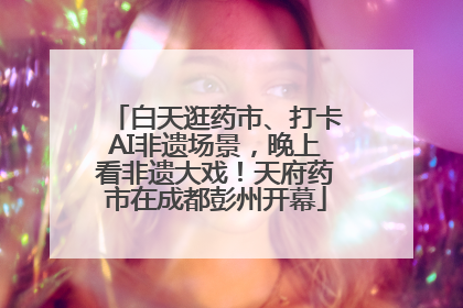 白天逛药市、打卡AI非遗场景，晚上看非遗大戏！天府药市在成都彭州开幕