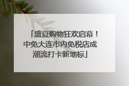 盛夏购物狂欢启幕！中免大连市内免税店成潮流打卡新地标
