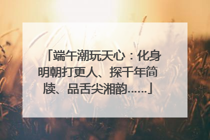 端午潮玩天心：化身明朝打更人、探千年简牍、品舌尖湘韵……