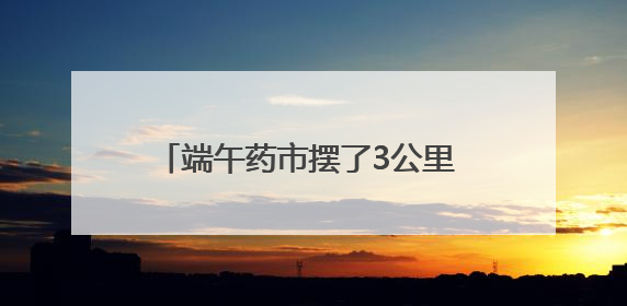 端午药市摆了3公里 四川德昌2025年端午民俗文化寻味活动启幕