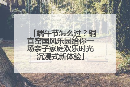 端午节怎么过？铜官窑国风乐园给你一场亲子家庭欢乐时光沉浸式新体验