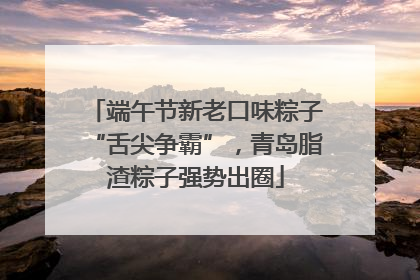 端午节新老口味粽子“舌尖争霸”，青岛脂渣粽子强势出圈