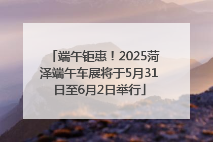 端午钜惠！2025菏泽端午车展将于5月31日至6月2日举行
