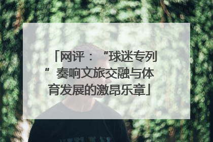 网评：“球迷专列”奏响文旅交融与体育发展的激昂乐章