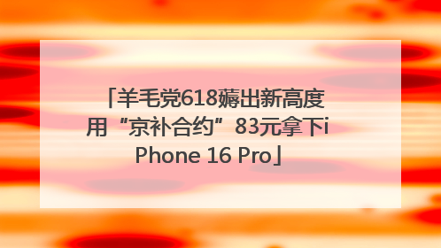 羊毛党618薅出新高度 用“京补合约”83元拿下iPhone 16 Pro