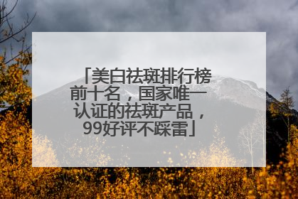 美白祛斑排行榜前十名，国家唯一认证的祛斑产品，99好评不踩雷