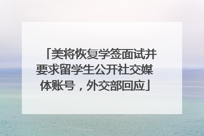 美将恢复学签面试并要求留学生公开社交媒体账号，外交部回应