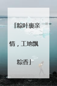粽叶裹亲情，工地飘粽香