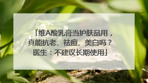 维A酸乳膏当护肤品用，真能抗老、祛痘、美白吗？医生：不建议长期使用