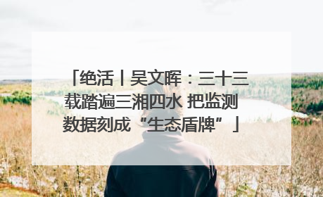 绝活丨吴文晖：三十三载踏遍三湘四水 把监测数据刻成“生态盾牌”