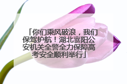 你们乘风破浪，我们保驾护航！湖北襄阳公安机关全警全力保障高考安全顺利举行