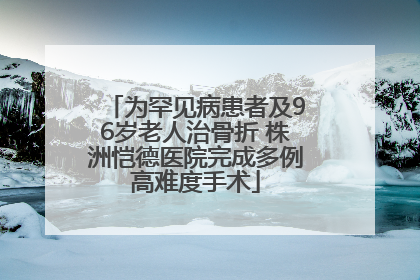 为罕见病患者及96岁老人治骨折 株洲恺德医院完成多例高难度手术