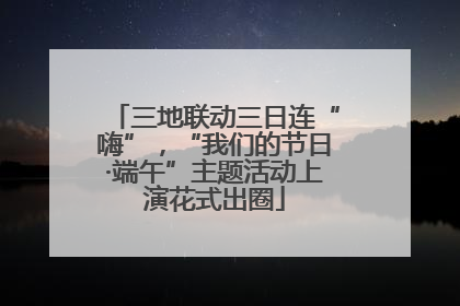 三地联动三日连“嗨”，“我们的节日·端午”主题活动上演花式出圈