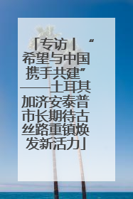 专访丨“希望与中国携手共建”——土耳其加济安泰普市长期待古丝路重镇焕发新活力