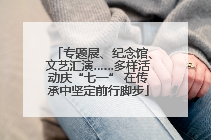 专题展、纪念馆、文艺汇演……多样活动庆“七一” 在传承中坚定前行脚步