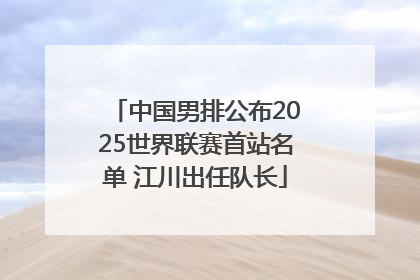 中国男排公布2025世界联赛首站名单 江川出任队长