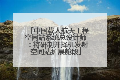 中国载人航天工程空间站系统总设计师：将研制并择机发射空间站扩展舱段