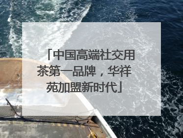 中国高端社交用茶第一品牌，华祥苑加盟新时代
