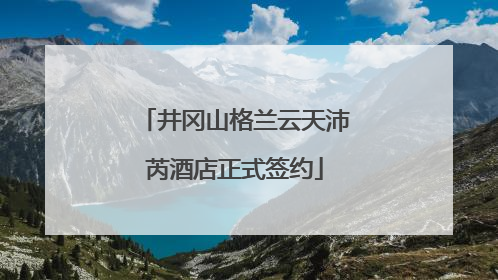 井冈山格兰云天沛芮酒店正式签约