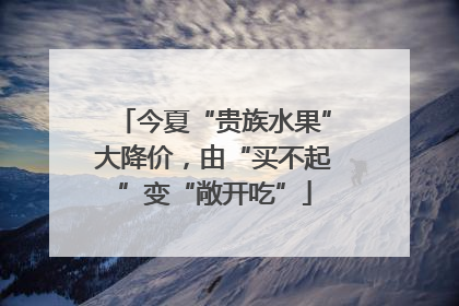 今夏“贵族水果”大降价，由“买不起”变“敞开吃”
