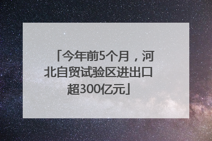 今年前5个月，河北自贸试验区进出口超300亿元