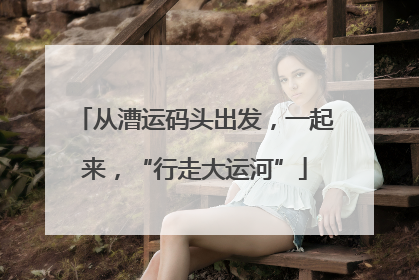 从漕运码头出发，一起来，“行走大运河”