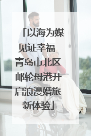 以海为媒见证幸福 青岛市北区邮轮母港开启浪漫婚旅新体验