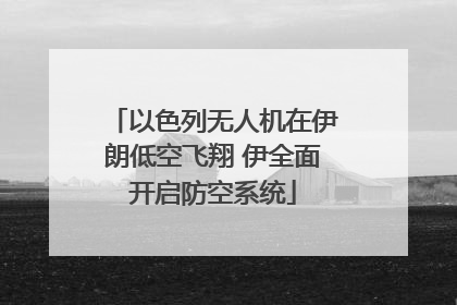 以色列无人机在伊朗低空飞翔 伊全面开启防空系统