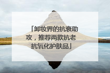 卸妆界的抗衰助攻，推荐两款抗老抗氧化护肤品