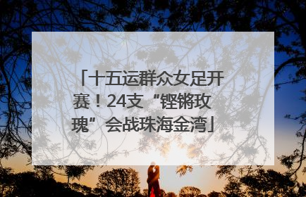 十五运群众女足开赛！24支“铿锵玫瑰”会战珠海金湾