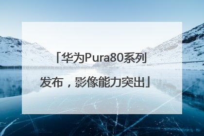 华为Pura80系列发布，影像能力突出