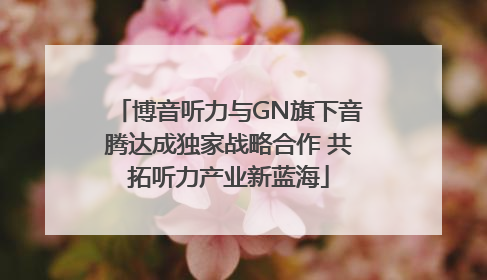 博音听力与GN旗下音腾达成独家战略合作 共拓听力产业新蓝海