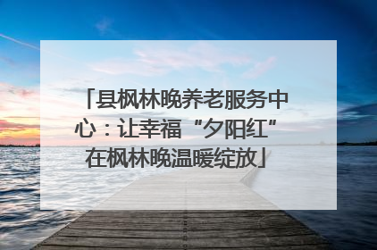 县枫林晚养老服务中心：让幸福“夕阳红”在枫林晚温暖绽放